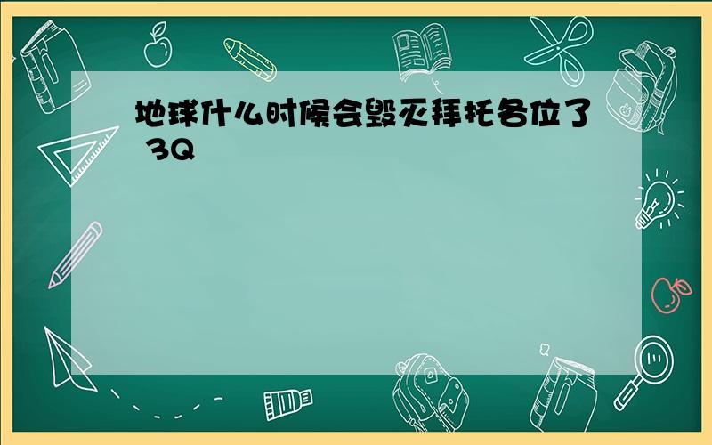 地球什么时候会毁灭拜托各位了 3Q