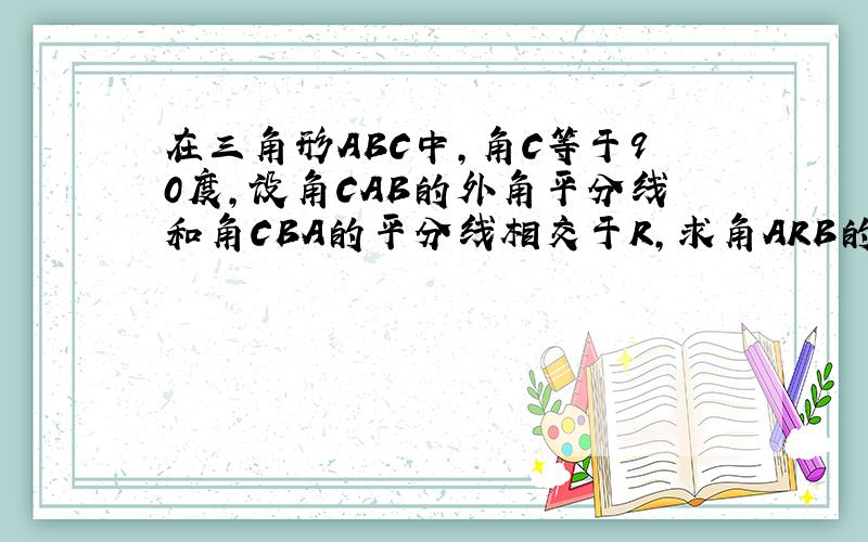 在三角形ABC中,角C等于90度,设角CAB的外角平分线和角CBA的平分线相交于R,求角ARB的度数,