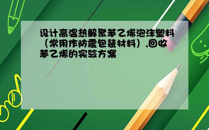 设计高温热解聚苯乙烯泡沫塑料（常用作防震包装材料）,回收苯乙烯的实验方案