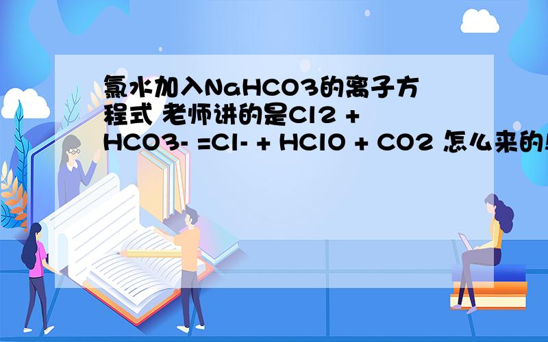 氯水加入NaHCO3的离子方程式 老师讲的是Cl2 + HCO3- =Cl- + HClO + CO2 怎么来的!