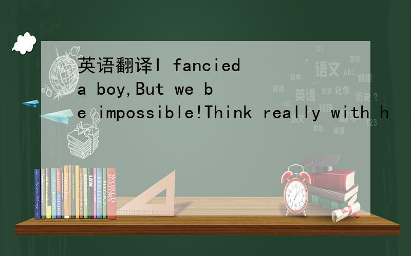 英语翻译I fancied a boy,But we be impossible!Think really with h