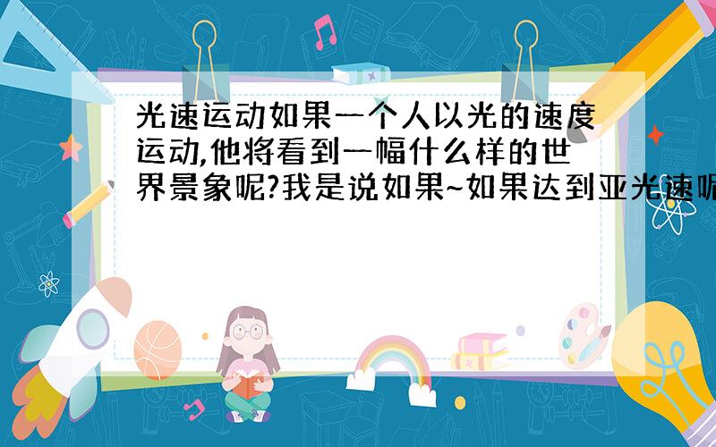 光速运动如果一个人以光的速度运动,他将看到一幅什么样的世界景象呢?我是说如果~如果达到亚光速呢 会看到啥？