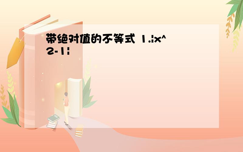 带绝对值的不等式 1.|x^2-1|