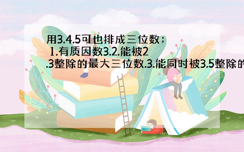 用3.4.5可也排成三位数； 1.有质因数3.2.能被2.3整除的最大三位数.3.能同时被3.5整除的最小三位数