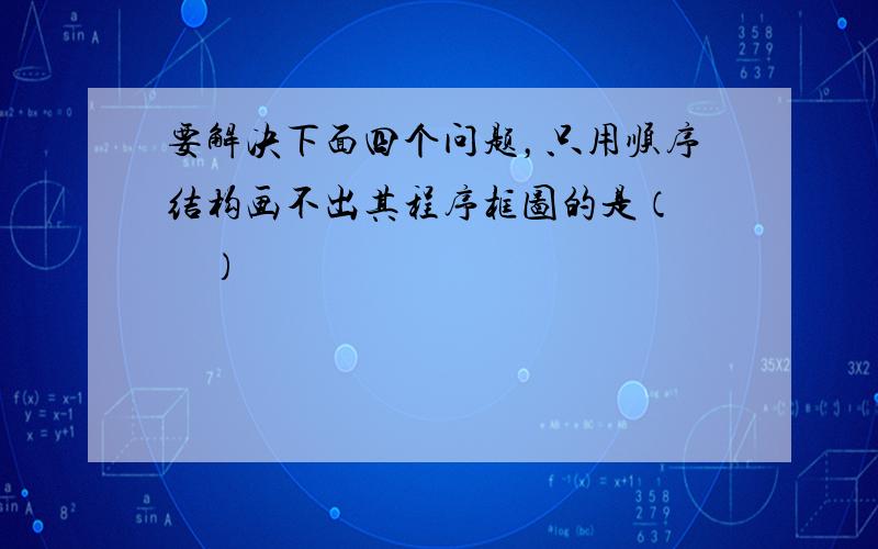 要解决下面四个问题，只用顺序结构画不出其程序框图的是（　　）