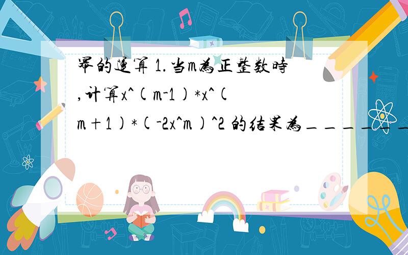 幂的运算 1.当m为正整数时,计算x^(m-1)*x^(m+1)*(-2x^m)^2 的结果为______2.-a^3*