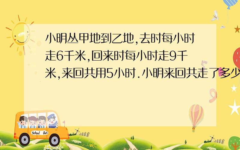 小明丛甲地到乙地,去时每小时走6千米,回来时每小时走9千米,来回共用5小时.小明来回共走了多少千米?