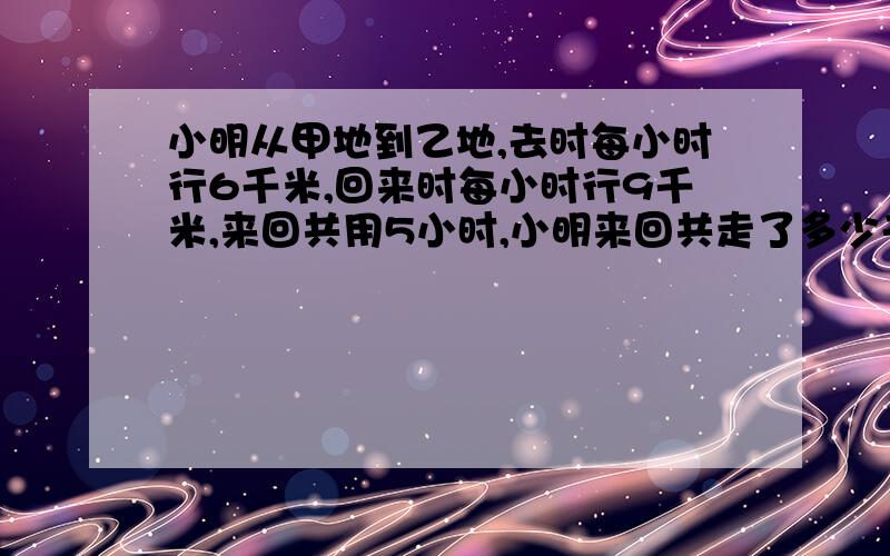 小明从甲地到乙地,去时每小时行6千米,回来时每小时行9千米,来回共用5小时,小明来回共走了多少千米?