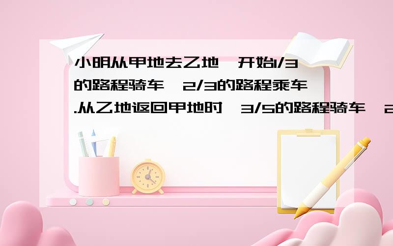 小明从甲地去乙地,开始1/3的路程骑车,2/3的路程乘车.从乙地返回甲地时,3/5的路程骑车,2/5的路程