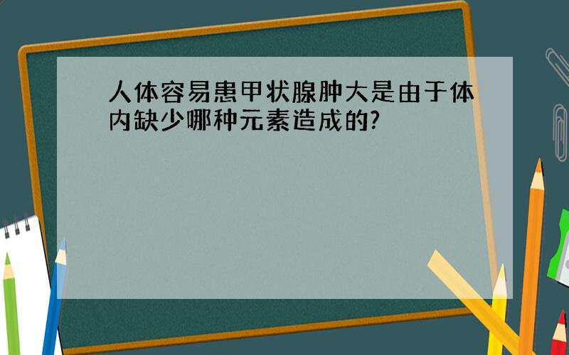 人体容易患甲状腺肿大是由于体内缺少哪种元素造成的?