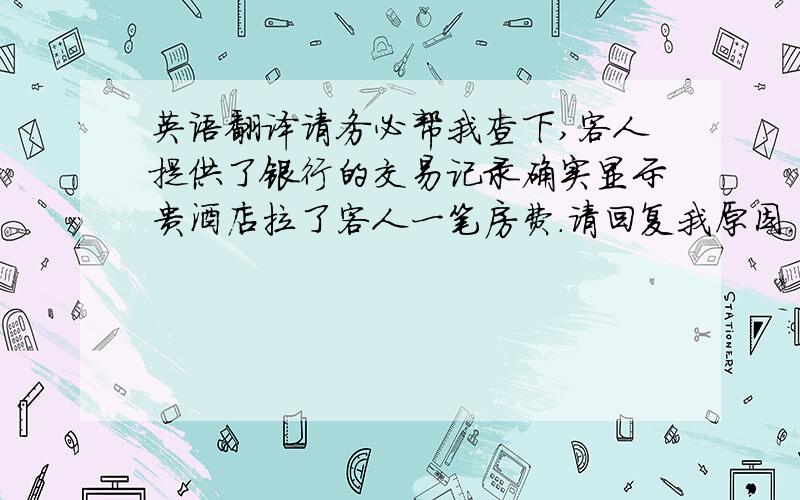 英语翻译请务必帮我查下,客人提供了银行的交易记录确实显示贵酒店拉了客人一笔房费.请回复我原因.