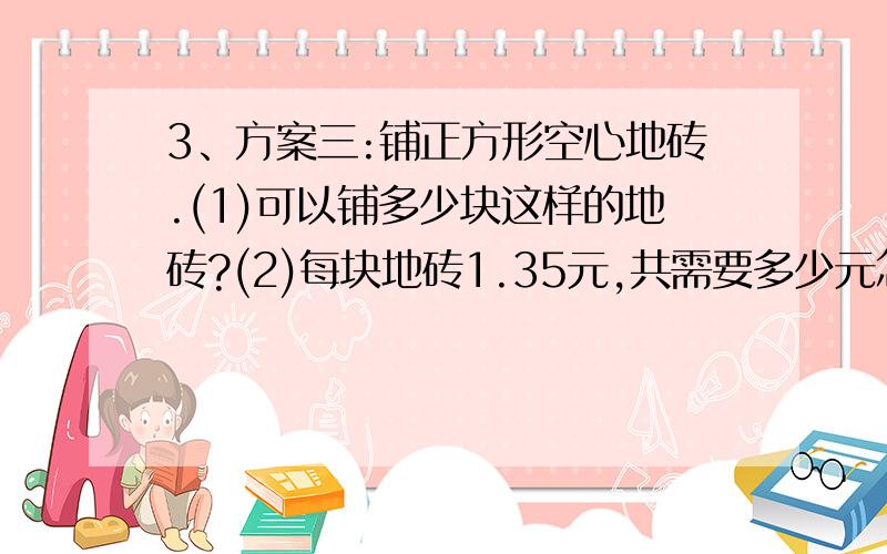 3、方案三:铺正方形空心地砖.(1)可以铺多少块这样的地砖?(2)每块地砖1.35元,共需要多少元怎么办?谢谢