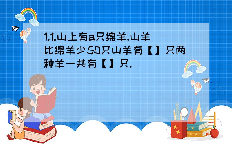 1.1.山上有a只绵羊,山羊比绵羊少50只山羊有【】只两种羊一共有【】只.