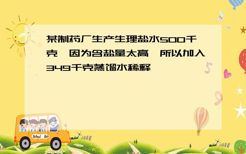 某制药厂生产生理盐水500千克,因为含盐量太高,所以加入349千克蒸馏水稀释,