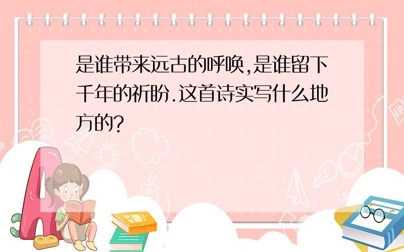 是谁带来远古的呼唤,是谁留下千年的祈盼.这首诗实写什么地方的?