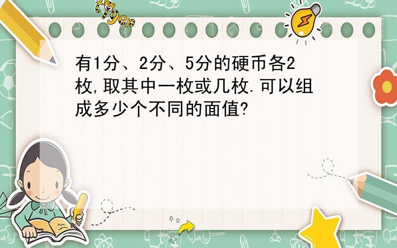 有1分、2分、5分的硬币各2枚,取其中一枚或几枚.可以组成多少个不同的面值?