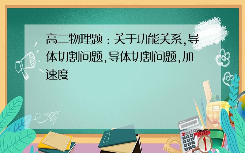 高二物理题：关于功能关系,导体切割问题,导体切割问题,加速度