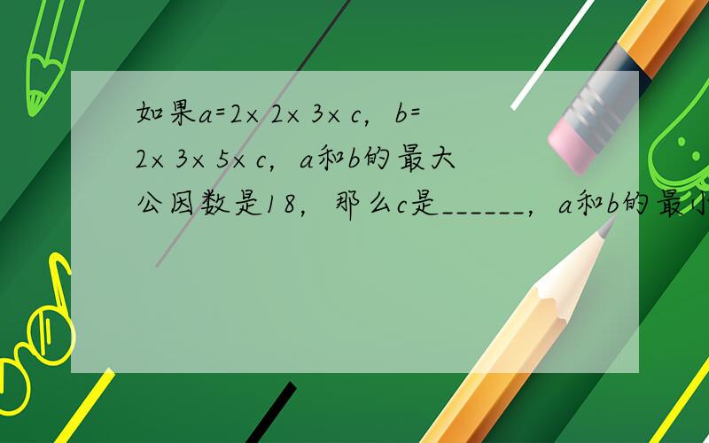 如果a=2×2×3×c，b=2×3×5×c，a和b的最大公因数是18，那么c是______，a和b的最小公倍数是____