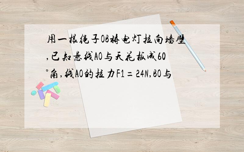 用一根绳子OB将电灯拉向墙壁,已知悬线AO与天花板成60°角,线AO的拉力F1=24N,BO与