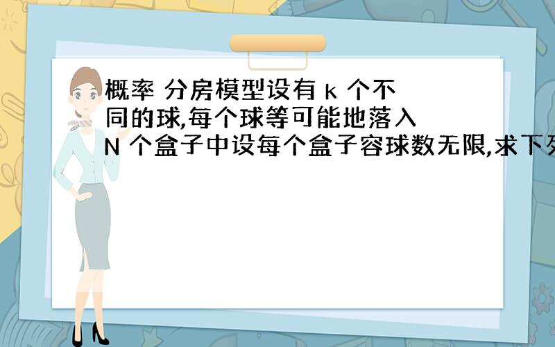 概率 分房模型设有 k 个不同的球,每个球等可能地落入 N 个盒子中设每个盒子容球数无限,求下列事件的概率:（1）某指定