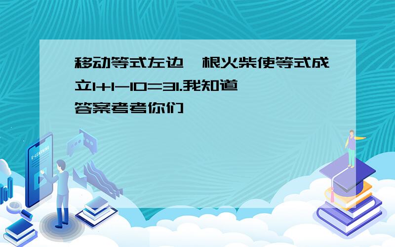 移动等式左边一根火柴使等式成立1+1-10=31.我知道答案考考你们