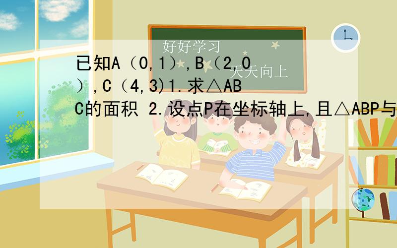 已知A（0,1）,B（2,0）,C（4,3)1.求△ABC的面积 2.设点P在坐标轴上,且△ABP与△ABC的面积相等,