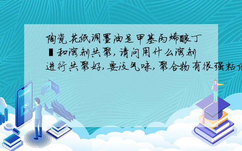 陶瓷花纸调墨油是甲基丙烯酸丁酯和溶剂共聚,请问用什么溶剂进行共聚好,要没气味,聚合物有很强粘结力