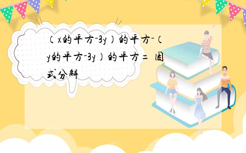 （x的平方-3y）的平方-（y的平方-3y）的平方= 因式分解