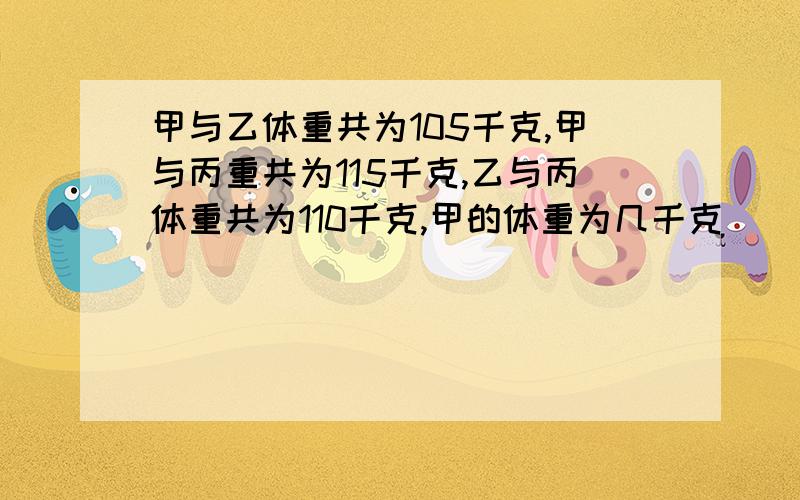 甲与乙体重共为105千克,甲与丙重共为115千克,乙与丙体重共为110千克,甲的体重为几千克