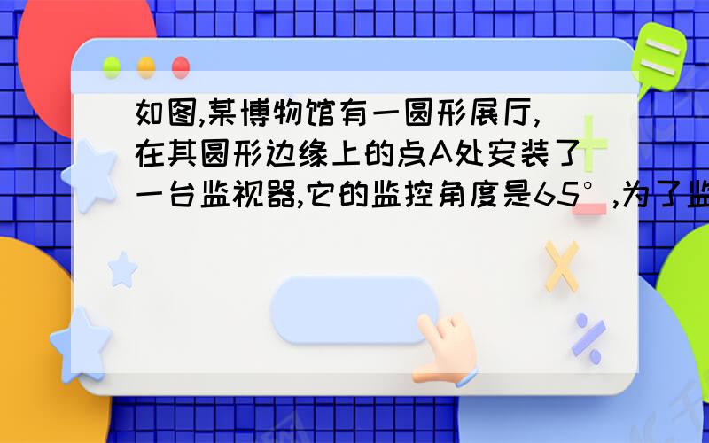 如图,某博物馆有一圆形展厅,在其圆形边缘上的点A处安装了一台监视器,它的监控角度是65°,为了监控整个展厅,最少需在圆形