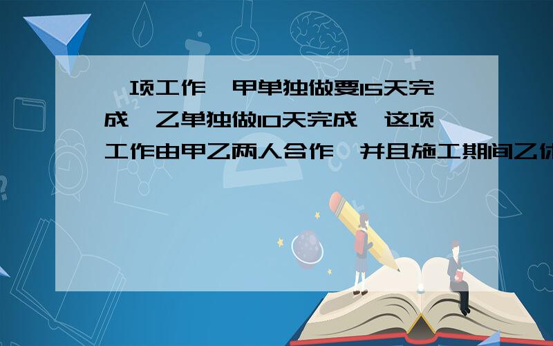 一项工作,甲单独做要15天完成,乙单独做10天完成,这项工作由甲乙两人合作,并且施工期间乙休息了5天,