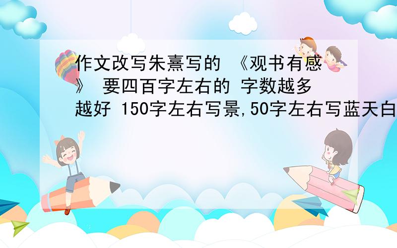 作文改写朱熹写的 《观书有感》 要四百字左右的 字数越多越好 150字左右写景,50字左右写蓝天白云,200字左右写其他