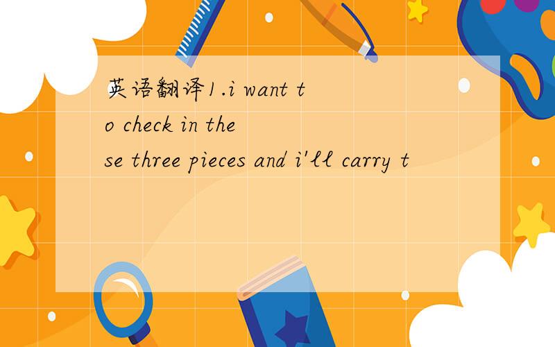 英语翻译1.i want to check in these three pieces and i'll carry t