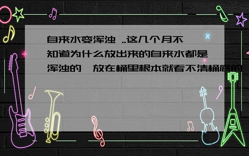 自来水变浑浊 ..这几个月不知道为什么放出来的自来水都是浑浊的,放在桶里根本就看不清桶底的,我是住三楼的,楼下宿舍的自来