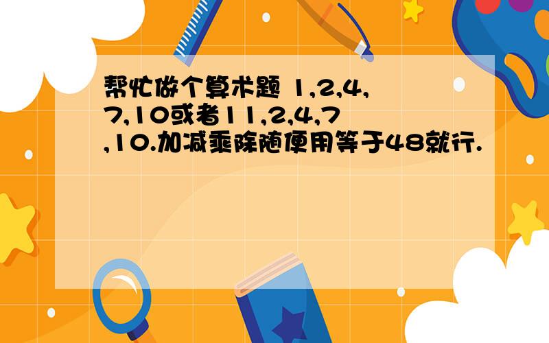 帮忙做个算术题 1,2,4,7,10或者11,2,4,7,10.加减乘除随便用等于48就行.