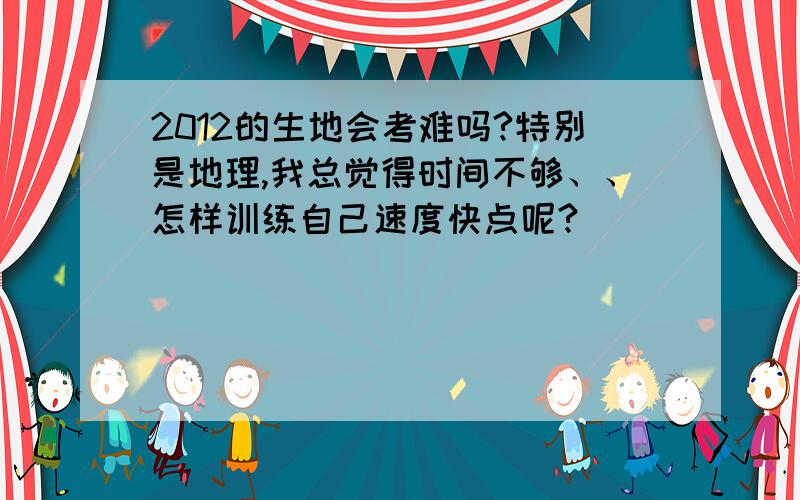 2012的生地会考难吗?特别是地理,我总觉得时间不够、、怎样训练自己速度快点呢?