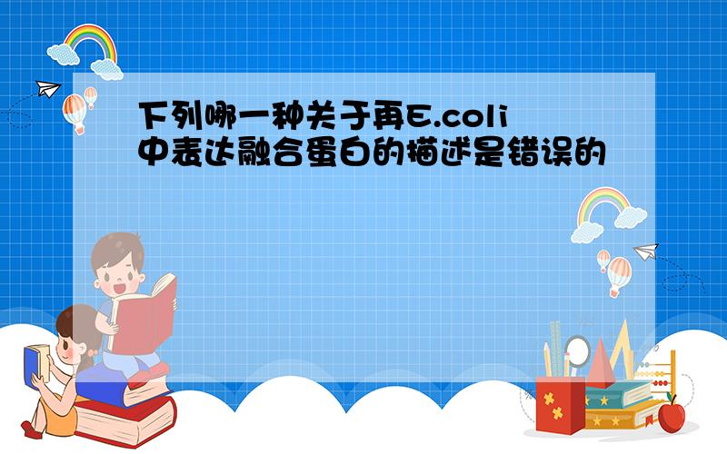 下列哪一种关于再E.coli中表达融合蛋白的描述是错误的