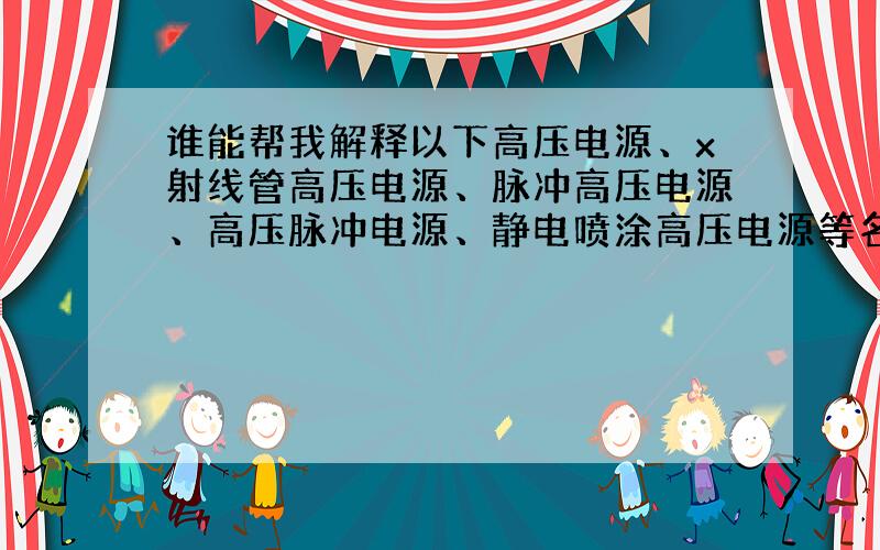 谁能帮我解释以下高压电源、x射线管高压电源、脉冲高压电源、高压脉冲电源、静电喷涂高压电源等名词.