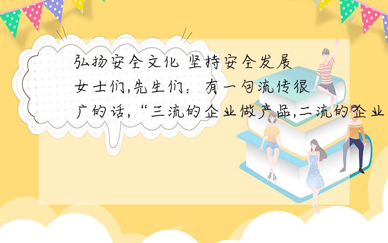 弘扬安全文化 坚持安全发展 女士们,先生们：有一句流传很广的话,“三流的企业做产品,二流的企业做品牌