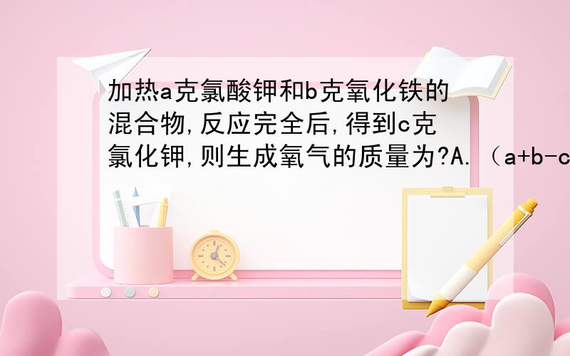 加热a克氯酸钾和b克氧化铁的混合物,反应完全后,得到c克氯化钾,则生成氧气的质量为?A.（a+b-c）克. B.（a-c