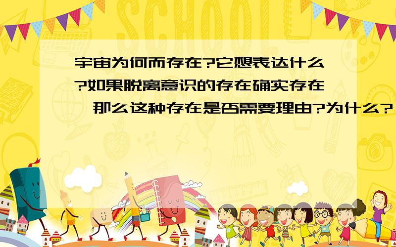 宇宙为何而存在?它想表达什么?如果脱离意识的存在确实存在,那么这种存在是否需要理由?为什么?