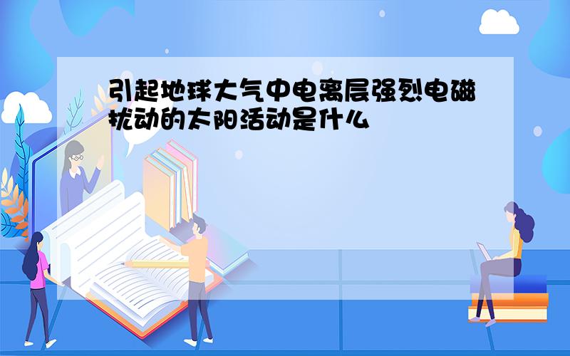 引起地球大气中电离层强烈电磁扰动的太阳活动是什么