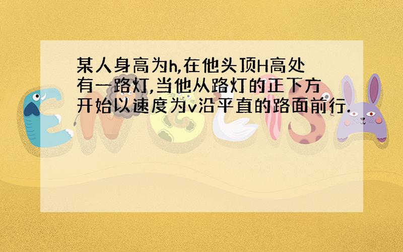 某人身高为h,在他头顶H高处有一路灯,当他从路灯的正下方开始以速度为v沿平直的路面前行.