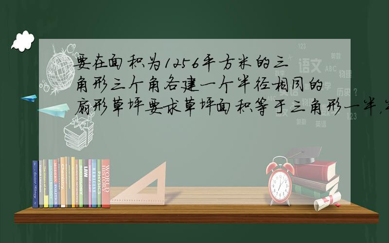 要在面积为1256平方米的三角形三个角各建一个半径相同的扇形草坪要求草坪面积等于三角形一半，半径应为多少（π取3.14）