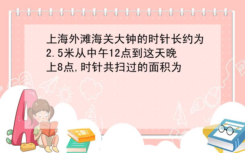 上海外滩海关大钟的时针长约为2.5米从中午12点到这天晚上8点,时针共扫过的面积为