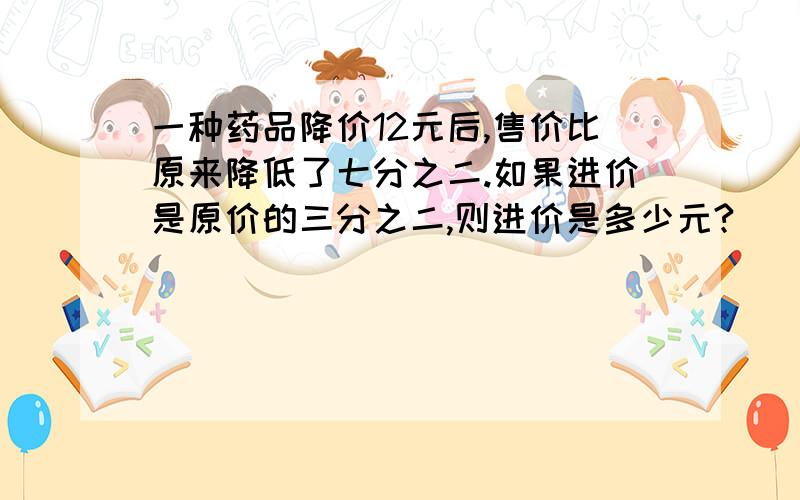 一种药品降价12元后,售价比原来降低了七分之二.如果进价是原价的三分之二,则进价是多少元?