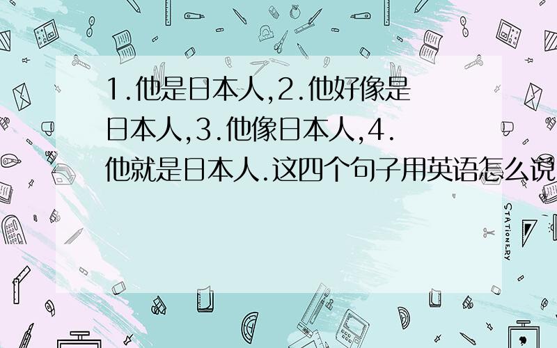 1.他是日本人,2.他好像是日本人,3.他像日本人,4.他就是日本人.这四个句子用英语怎么说,打出来,