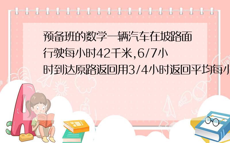 预备班的数学一辆汽车在坡路面行驶每小时42千米,6/7小时到达原路返回用3/4小时返回平均每小时多少千