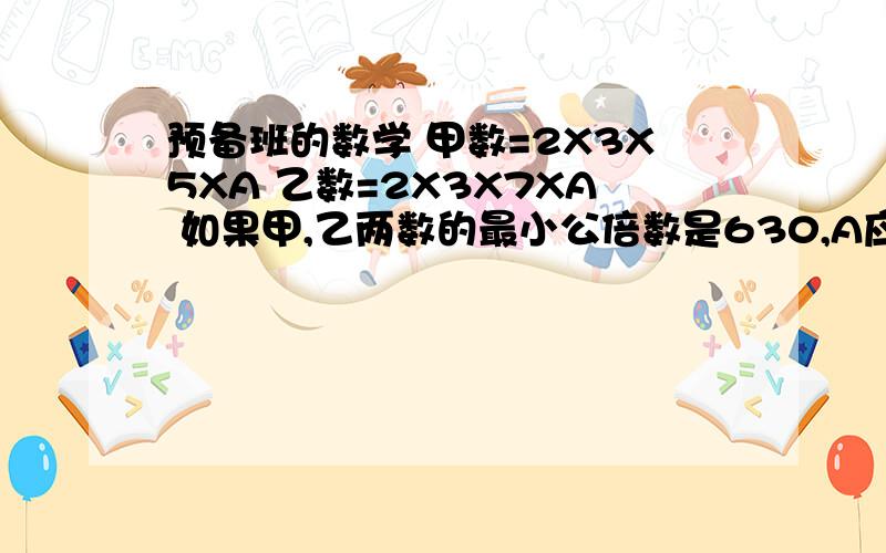 预备班的数学 甲数=2X3X5XA 乙数=2X3X7XA 如果甲,乙两数的最小公倍数是630,A应该是几