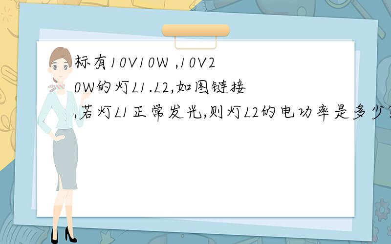 标有10V10W ,10V20W的灯L1.L2,如图链接,若灯L1正常发光,则灯L2的电功率是多少?总电压是多少?